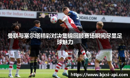曼联与塞尔塔精彩对决集锦回顾赛场瞬间尽显足球魅力